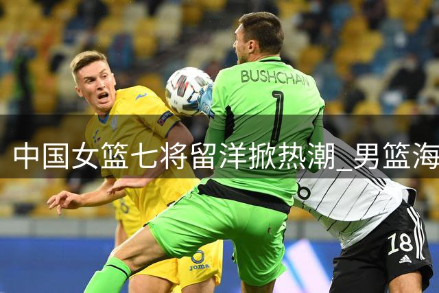 中国女篮七将留洋掀热潮 男篮海外逐梦为何屡屡碰壁？