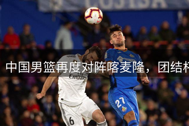 中国男篮再度对阵喀麦隆，团结杯收官战今晚打响