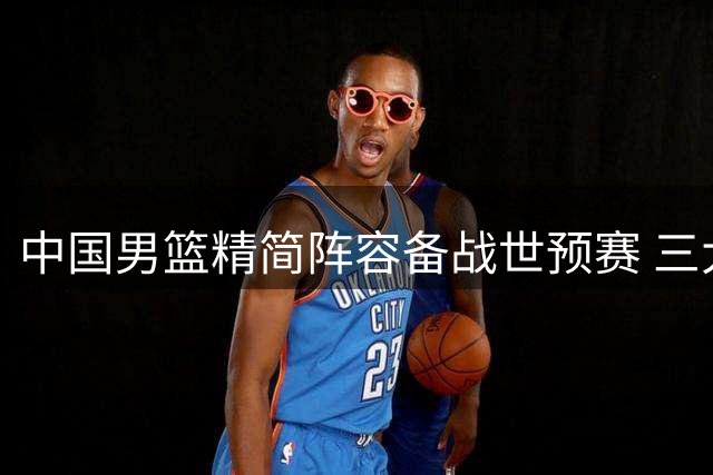 中国男篮精简阵容备战世预赛 三大新星悄然退出 周琦赵睿伤病成谜