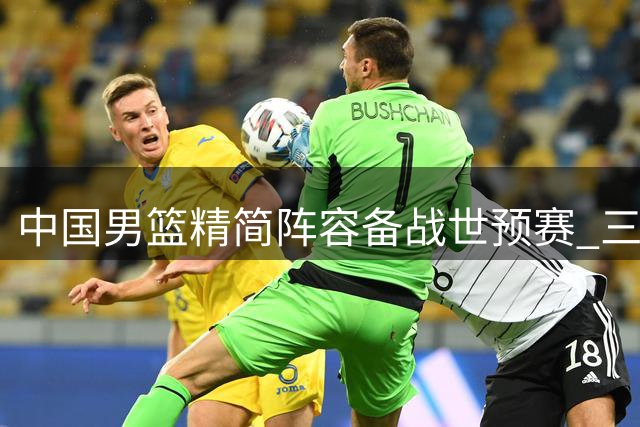 中国男篮精简阵容备战世预赛 三大新星悄然退出 周琦赵睿伤病成谜