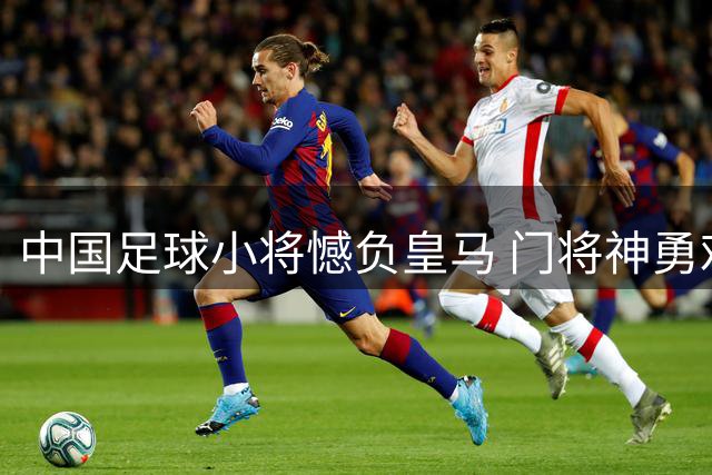 中国足球小将憾负皇马 门将神勇难掩进攻乏力