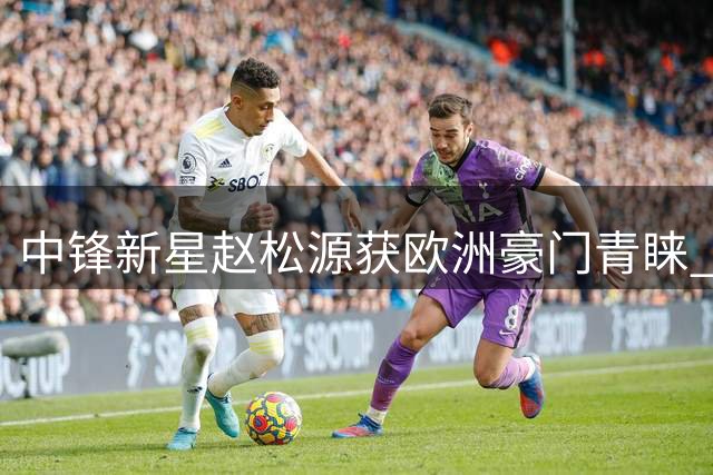 中锋新星赵松源获欧洲豪门青睐 阿森纳与药厂球探齐点赞