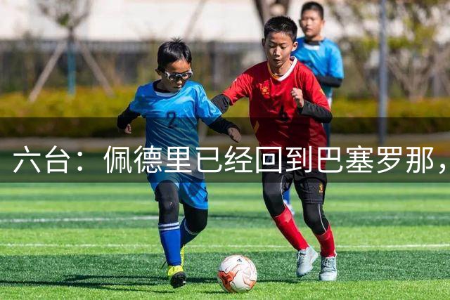 六台：佩德里已经回到巴塞罗那，预计本周三参加季前训练