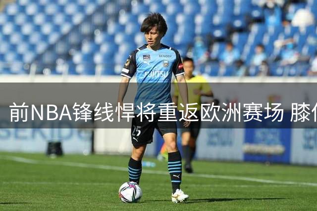 前NBA锋线悍将重返欧洲赛场 膝伤阴影笼罩职业生涯转折点