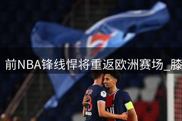 前NBA锋线悍将重返欧洲赛场 膝伤阴影笼罩职业生涯转折点