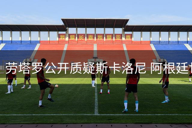 劳塔罗公开质疑斯卡洛尼 阿根廷世界杯失利引发更衣室危机