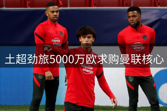 土超劲旅5000万欧求购曼联核心 红魔面临队长续约危机