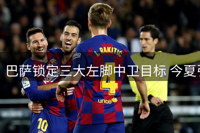 巴萨锁定三大左脚中卫目标 今夏引援重点明确