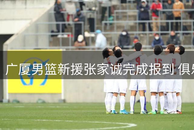 广厦男篮新援张家诚完成报到 俱乐部对其未来赛场表现寄予厚望