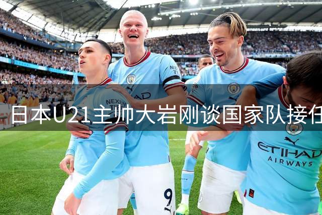 日本U21主帅大岩刚谈国家队接任：以冠军为目标的传承与挑战