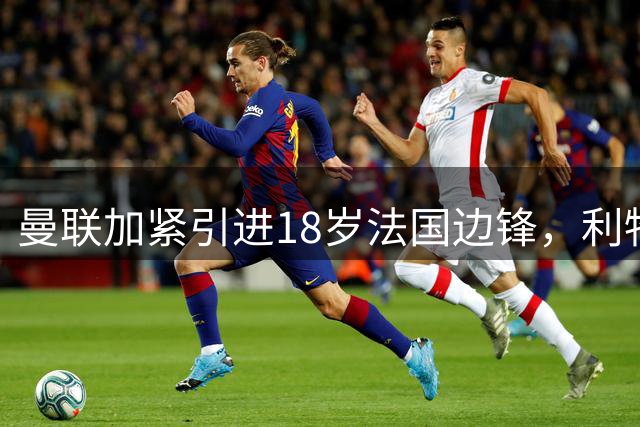 曼联加紧引进18岁法国边锋，利物浦退出让红魔受益