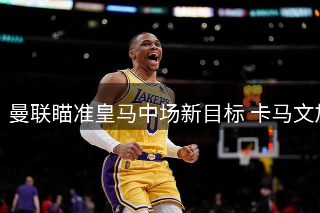 曼联瞄准皇马中场新目标 卡马文加或成今夏转会市场焦点