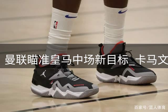 曼联瞄准皇马中场新目标 卡马文加或成今夏转会市场焦点