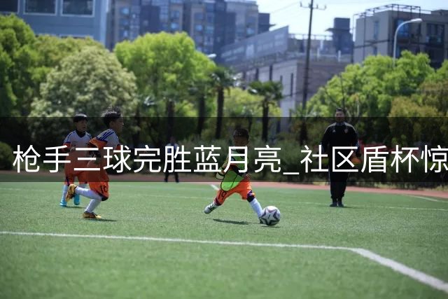 枪手三球完胜蓝月亮 社区盾杯惊艳捧杯