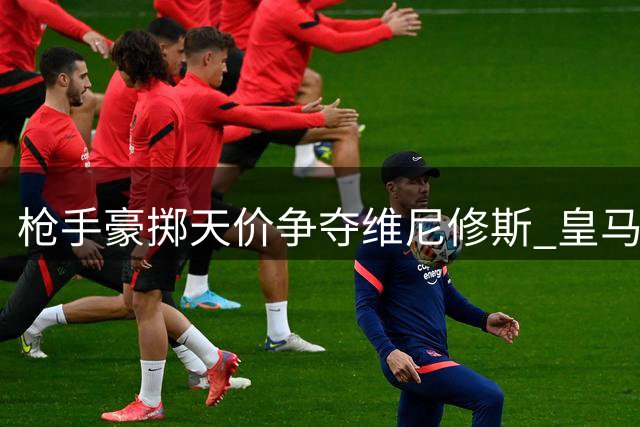 枪手豪掷天价争夺维尼修斯 皇马续约困局恐酿今夏最震撼交易