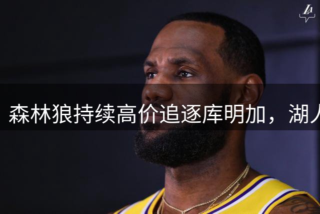 森林狼持续高价追逐库明加，湖人恐成谈判棋子