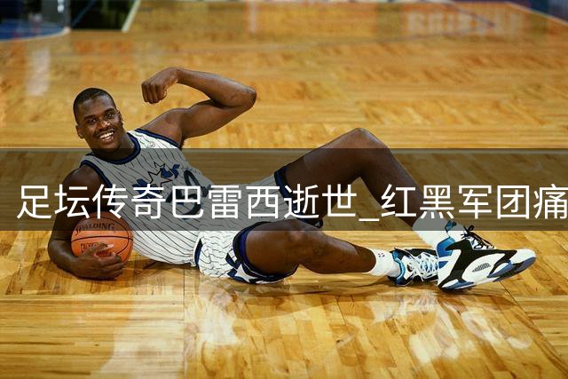足坛传奇巴雷西逝世 红黑军团痛失队魂