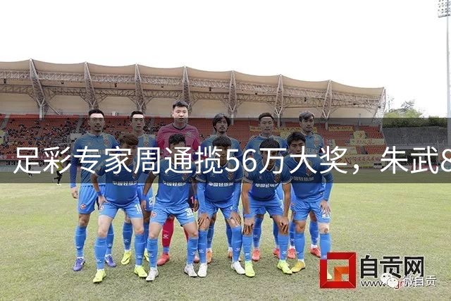 足彩专家周通揽56万大奖，朱武8连红持续领跑预测榜单