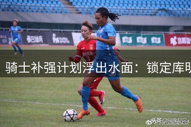 骑士补强计划浮出水面：锁定库明加+海佐尼亚 哈登续约谈判暂缓