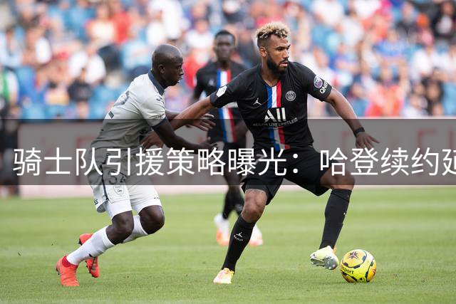 骑士队引援策略曝光：哈登续约延后暗藏玄机 多笔重磅交易正在酝酿