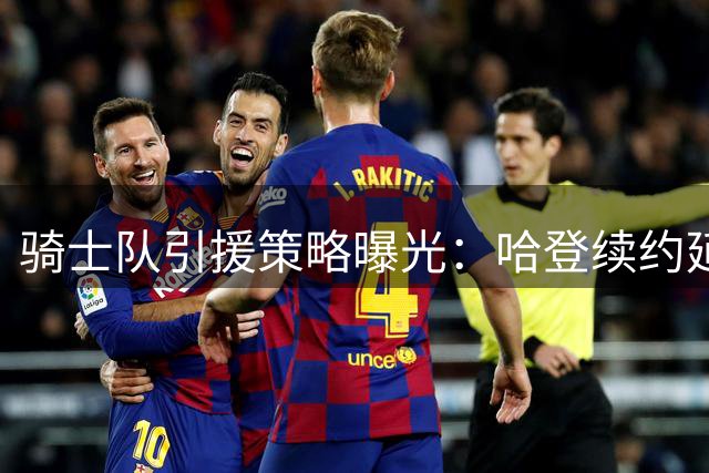 骑士队引援策略曝光：哈登续约延后暗藏玄机 多笔重磅交易正在酝酿
