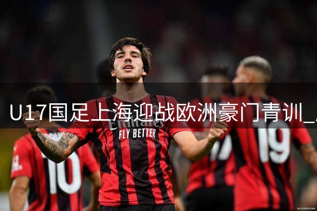 U17国足上海迎战欧洲豪门青训 邝兆镭领衔出战明日之星冠军杯