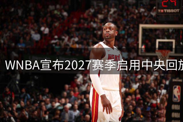 WNBA宣布2027赛季启用中央回放中心 斥资数千万美元改善判罚